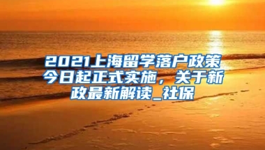 2021上海留学落户政策今日起正式实施，关于新政最新解读_社保