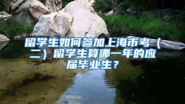 留学生如何参加上海市考（二）留学生算哪一年的应届毕业生？