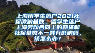 上海留学生落户2021社保缴纳基数，留学生落户上海劳动合同上的薪资和社保基数不一样有影响吗，该怎么办？