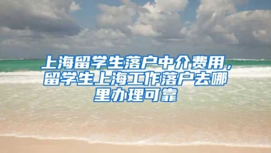 上海留学生落户中介费用，留学生上海工作落户去哪里办理可靠