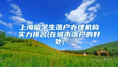 上海留学生落户办理机构实力排名(在城市落户的好处)