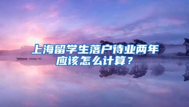 上海留学生落户待业两年应该怎么计算？