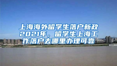 上海海外留学生落户新政2021年，留学生上海工作落户去哪里办理可靠