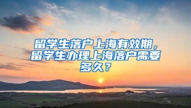 留学生落户上海有效期，留学生办理上海落户需要多久？