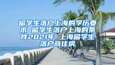 留学生落户上海的学历要求 留学生落户上海的条件2021年 上海留学生落户商住房