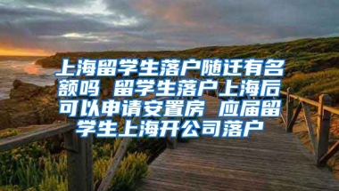 上海留学生落户随迁有名额吗 留学生落户上海后可以申请安置房 应届留学生上海开公司落户