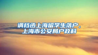 调档函上海留学生落户，上海市公安局户政科