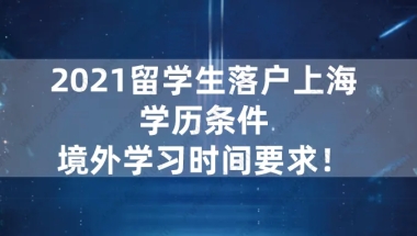 干货！2021留学生落户上海政策说明：学历条件、境外学习时间要求！