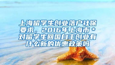 上海留学生创业落户社保要求，2016年上海市＊对留学生回国自主创业有什么新的优惠政策吗