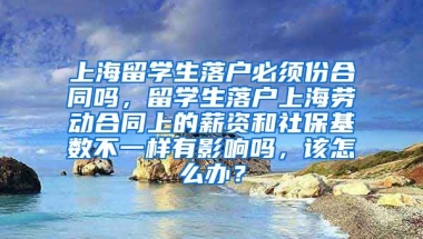 上海留学生落户必须份合同吗，留学生落户上海劳动合同上的薪资和社保基数不一样有影响吗，该怎么办？