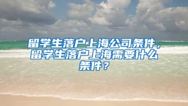 留学生落户上海公司条件，留学生落户上海需要什么条件？