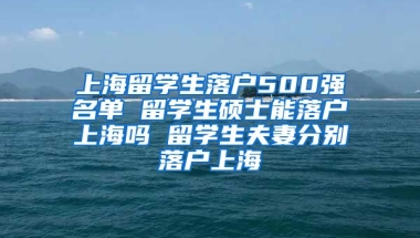 上海留学生落户500强名单 留学生硕士能落户上海吗 留学生夫妻分别落户上海