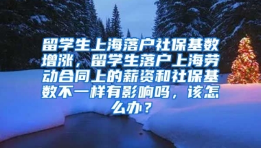 留学生上海落户社保基数增涨，留学生落户上海劳动合同上的薪资和社保基数不一样有影响吗，该怎么办？