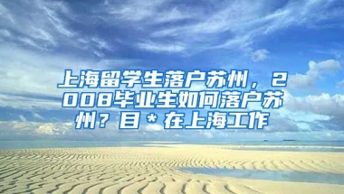 上海留学生落户苏州，2008毕业生如何落户苏州？目＊在上海工作