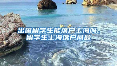 出国留学生能落户上海吗，留学生上海落户问题