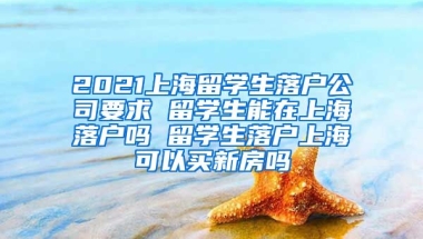 2021上海留学生落户公司要求 留学生能在上海落户吗 留学生落户上海可以买新房吗