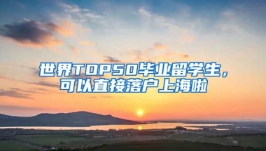 世界TOP50毕业留学生，可以直接落户上海啦