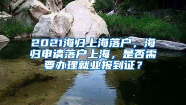 2021海归上海落户，海归申请落户上海，是否需要办理就业报到证？