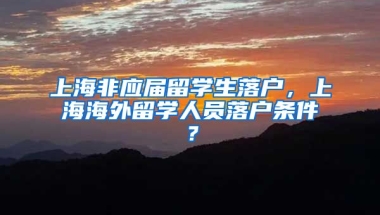 上海非应届留学生落户，上海海外留学人员落户条件？