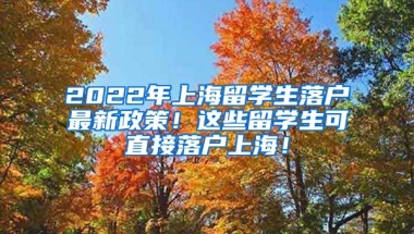 2022年上海留学生落户最新政策！这些留学生可直接落户上海！