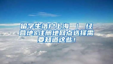 留学生落户上海 ｜ 经营地&注册地网点选择需要知道这些！