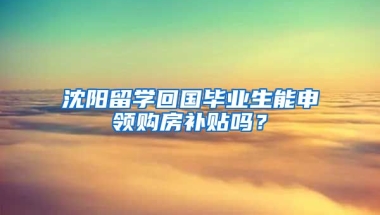 沈阳留学回国毕业生能申领购房补贴吗？