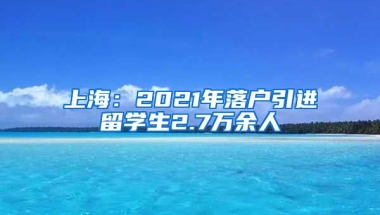 上海：2021年落户引进留学生2.7万余人