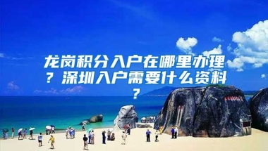 龙岗积分入户在哪里办理？深圳入户需要什么资料？