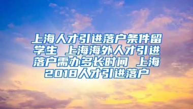 上海人才引进落户条件留学生 上海海外人才引进落户需办多长时间 上海2018人才引进落户