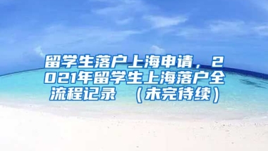 留学生落户上海申请，2021年留学生上海落户全流程记录 （未完待续）