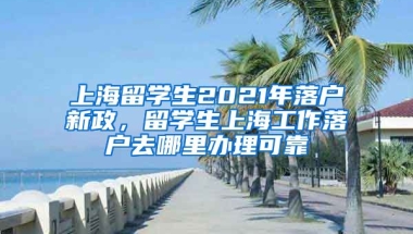 上海留学生2021年落户新政，留学生上海工作落户去哪里办理可靠