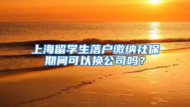 上海留学生落户缴纳社保期间可以换公司吗？