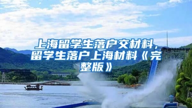 上海留学生落户交材料，留学生落户上海材料《完整版》