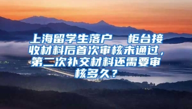 上海留学生落户  柜台接收材料后首次审核未通过，第二次补交材料还需要审核多久？