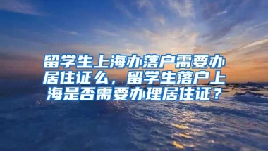 留学生上海办落户需要办居住证么，留学生落户上海是否需要办理居住证？