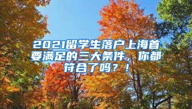 2021留学生落户上海首要满足的三大条件，你都符合了吗？！