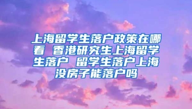 上海留学生落户政策在哪看 香港研究生上海留学生落户 留学生落户上海没房子能落户吗