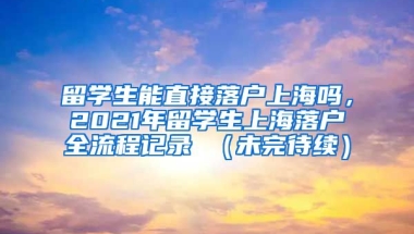 留学生能直接落户上海吗，2021年留学生上海落户全流程记录 （未完待续）