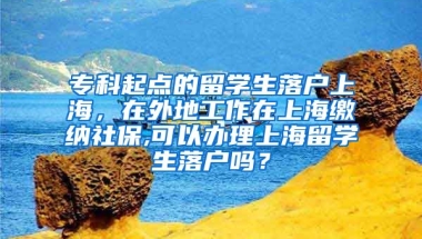 专科起点的留学生落户上海，在外地工作在上海缴纳社保,可以办理上海留学生落户吗？