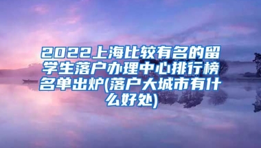 2022上海比较有名的留学生落户办理中心排行榜名单出炉(落户大城市有什么好处)