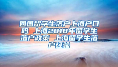 回国留学生落户上海户口吗 上海2018年留学生落户政策 上海留学生落户经验