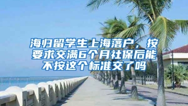 海归留学生上海落户，按要求交满6个月社保后能不按这个标准交了吗