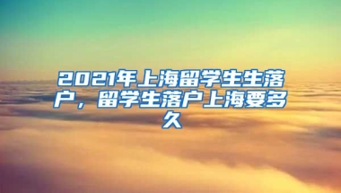 2021年上海留学生生落户，留学生落户上海要多久