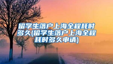 留学生落户上海全程耗时多久(留学生落户上海全程耗时多久申请)