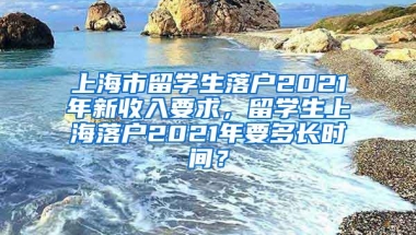 上海市留学生落户2021年新收入要求，留学生上海落户2021年要多长时间？