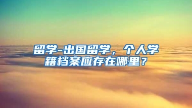 留学-出国留学，个人学籍档案应存在哪里？