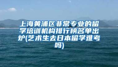 上海黄浦区非常专业的留学培训机构排行榜名单出炉(艺术生去日本留学难考吗)