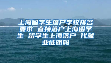 上海留学生落户学校排名要求 直接落户上海留学生 留学生上海落户 代就业证明吗