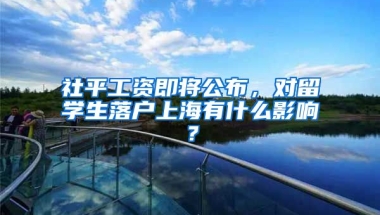 社平工资即将公布，对留学生落户上海有什么影响？