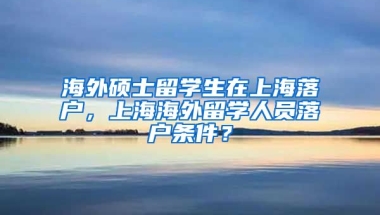 海外硕士留学生在上海落户，上海海外留学人员落户条件？